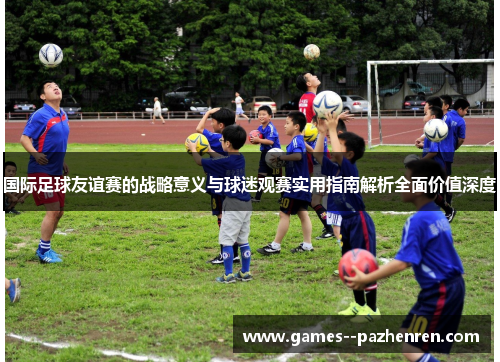 国际足球友谊赛的战略意义与球迷观赛实用指南解析全面价值深度